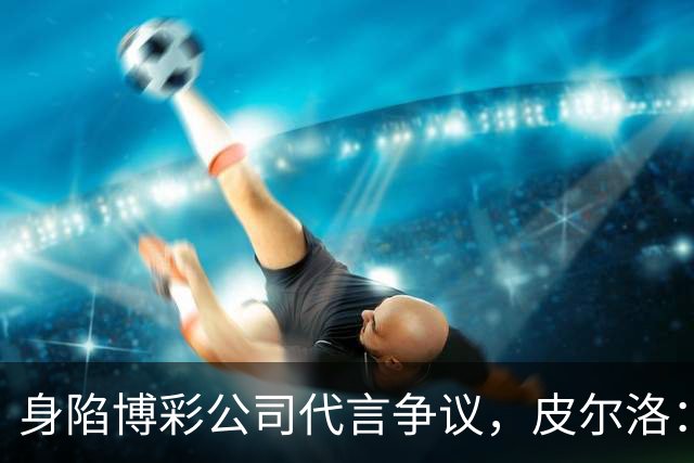 身陷博彩公司代言争议，皮尔洛：我已不再是意大利主帅候选人